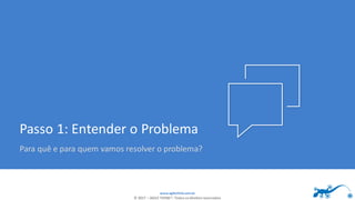 www.agilethink.com.br
© 2017 – AGILE THINK®. Todos os direitos reservados
Passo 1: Entender o Problema
Para quê e para quem vamos resolver o problema?
 