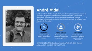 www.agilethink.com.br
© 2017 – AGILE THINK®. Todos os direitos reservados
André Vidal
Fundador e Sócio Diretor da Agile Think, com 20 anos de experiência na área de
Tecnologia. Atualmente trabalha como Gerente de Projetos e Agile Coach. É
pesquisador, ministra cursos técnicos e de especialização nas áreas de
Tecnologia da Informação. Articulista das revistas Engenharia de Software, Java
Magazine da Devmedia.
ESCRITOR
Autor do livro Agile
Think® Canvas, Editora
Brasport
AGILE COACH
Diretor, Agile Coach e
Gerente de Projetos pela
empresa Agile Think
CONSULTOR
Gestão de Projetos,
Governança, Processos,
Negócios e Quality
Assurance
CERTIFICAÇÕES:MBA Gestão de Projetos, PMI-ACP, CSM - Scrum
Alliance,EXIN-ASF, EXIN-ASPO e SAFe 4.0
 