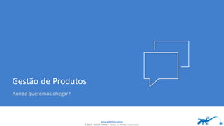 www.agilethink.com.br
© 2017 – AGILE THINK®. Todos os direitos reservados
Gestão de Produtos
Aonde queremos chegar?
 