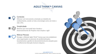 www.agilethink.com.br
© 2015 Criação AGÊNCIA COR. Todos os direitos reservados
AGILETHINK® CANVAS
OBJETIVOS DO LIVRO
Conteúdo
Oferecer um instrumento orientado ao trabalho do
conhecimento, aonde se trata a tecnologia como um meio e
não o fim.
Simplicidade
Mostrar que você pode fazer Gestão e
Desenvolvimento de Projetos mais simples e ágil!
Motivar Pessoas
Divulgar o Método Agile Think® Canvas que visa estabelecer
uma organização no processo de problematização,
levantamento e gestão do desenvolvimento de soluções para
a melhoria da interação homem-máquina.
 