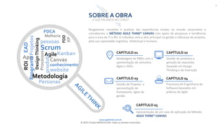 www.agilethink.com.br
© 2015 Criação AGÊNCIA COR. Todos os direitos reservados
7
SOBRE A OBRA
O QUE FALAMOS NO LIVRO?
PDCA
DesignThinking
App
Projetos
EAD
Melhoria
Programa
ROI
pessoas
Scrum
FDD
XP
Metodologia
Personas
Processos
Agile
produto
Canvas
conhecimento
website
CAPÍTULO 01
Modelagem de PMO, com a
apresentação de conceitos
Ágeis e SAFe.
CAPÍTULO 03
Gestão de Projetos e
apresentação de
frameworks ágeis de
gestão
CAPÍTULO 02
Gestão de produtos e
geração de requisitos
baseado em Design
Thinking e de Interação
CAPÍTULO 04
Processos de Engenharia de
Software baseados em
práticas do Agile
CAPÍTULO 05
Apresentação de um case de aplicação da Método
AGILE THINK® CANVAS
.
Kanban
Resgatamos conceitos e praticas das experiências vividas no mundo corporativo e
concebemos o MÉTODO AGILE THINK® CANVAS com apoio de pesquisas e tendências
para a área de TI e RH. O indivíduo será o ator principal na gestão e liderança de projetos,
pela sua capacidade cognitiva, intelectual e humana.
 