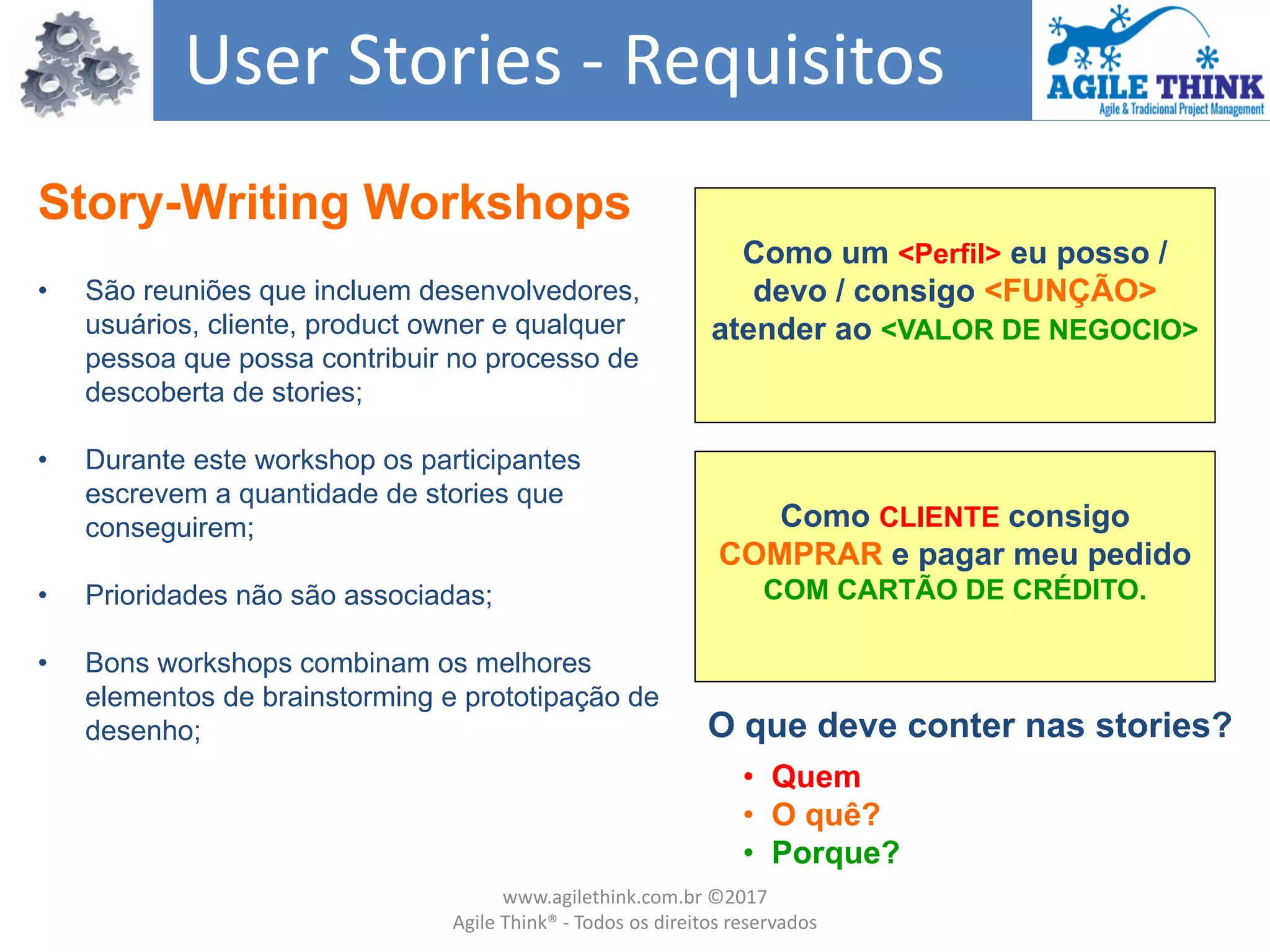 Story-Writing Workshops
• São reuniões que incluem desenvolvedores,
usuários, cliente, product owner e qualquer
pessoa que possa contribuir no processo de
descoberta de stories;
• Durante este workshop os participantes
escrevem a quantidade de stories que
conseguirem;
• Prioridades não são associadas;
• Bons workshops combinam os melhores
elementos de brainstorming e prototipação de
desenho;
User Stories - Requisitos
• Quem
• O quê?
• Porque?
O que deve conter nas stories?
Como um <Perfil> eu posso /
devo / consigo <FUNÇÃO>
atender ao <VALOR DE NEGOCIO>
Como CLIENTE consigo
COMPRAR e pagar meu pedido
COM CARTÃO DE CRÉDITO.
www.agilethink.com.br ©2017
Agile Think® - Todos os direitos reservados
 