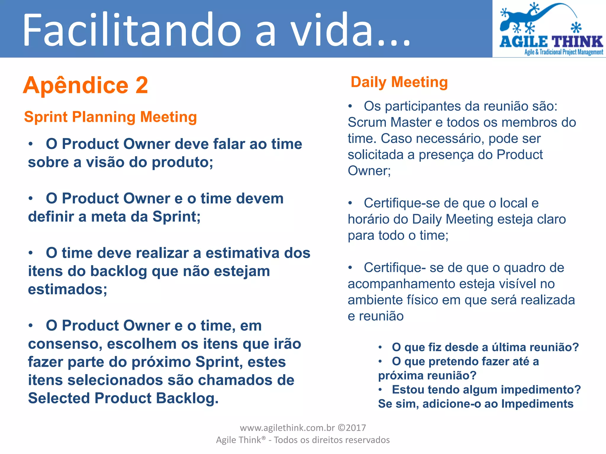 Facilitando a vida...
Daily Meeting
• Os participantes da reunião são:
Scrum Master e todos os membros do
time. Caso necessário, pode ser
solicitada a presença do Product
Owner;
• Certifique-se de que o local e
horário do Daily Meeting esteja claro
para todo o time;
• Certifique- se de que o quadro de
acompanhamento esteja visível no
ambiente físico em que será realizada
e reunião
• O que fiz desde a última reunião?
• O que pretendo fazer até a
próxima reunião?
• Estou tendo algum impedimento?
Se sim, adicione-o ao Impediments
Sprint Planning Meeting
• O Product Owner deve falar ao time
sobre a visão do produto;
• O Product Owner e o time devem
definir a meta da Sprint;
• O time deve realizar a estimativa dos
itens do backlog que não estejam
estimados;
• O Product Owner e o time, em
consenso, escolhem os itens que irão
fazer parte do próximo Sprint, estes
itens selecionados são chamados de
Selected Product Backlog.
Apêndice 2
www.agilethink.com.br ©2017
Agile Think® - Todos os direitos reservados
 