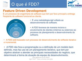 O que é FDD?
Feature Driven Development
É um processo de engenharia de software que tem por foco principal a entrega
freqüente de software funcional ao cliente.
• A FDD não foca a programação ou a definição de um modelo bem
definido, mas faz uso de um planejamento iterativo, que tem por
objetivo abstrair e atender as principais necessidades do negócio, que
determinará a forma de atuação da equipe de desenvolvimento.
• É uma metodologia ágil voltada ao
desenvolvimento de software.
• A FDD favorece de maneira incisiva o
envolvimento de clientes (internos ou externos) ao
processo de planejamento e desenvolvimento do
software.
• A FDD está baseada num processo de desenvolvimento de software iterativo
e incremental.
www.agilethink.com.br ©2017
Agile Think® - Todos os direitos reservados
 