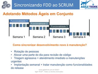 Sincronizando FDD ao SCRUM
Semana 1 Semana 2 Semana 3 Semana 4
Funcionalidade 1
Funcionalidade 2
Funcionalidade 3
Como sincronizar desenvolvimento novo à manutenção?
• Rotação de pessoas
• Alocar uma parte do dia para revisão de código
• Triagem agressiva + atendimento imediato a manutenções
urgentes
• Implantação semanal + tratar manutenção como funcionalidades
do release
Adotando Métodos Ágeis em Conjunto
www.agilethink.com.br ©2017
Agile Think® - Todos os direitos reservados
 