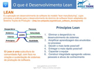 O que é Desenvolvimento Lean
LEAN
É a aplicação em desenvolvimento de software do modelo “lean manufacturing”, cujos
princípios e práticas para o desenvolvimento de domínio de software foram adaptados do
Sistema Toyota de Produção – (http://en.wikipedia.org/wiki/Lean_software_development)
O Lean é uma subcultura da
comunidade Ágil, com foco na
criação e sustentação de sistemas
de produção de software.
Princípios Lean
1. Eliminar o desperdício no
desenvolvimento de sistemas
2. Amplificar aprendizagem dos envolvidos
no processo
3. Decidir o mais tarde possível!
4. Entregar o mais rápido possível!
5. Capacitar a equipe
6. Construir integridade agregando valores
pessoais e ativos de conhecimento
www.agilethink.com.br ©2017
Agile Think® - Todos os direitos reservados
 