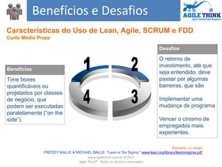 Desafios
O retorno de
investimento, até que
seja entendido, deve
passar por algumas
barreiras, que são
Implementar uma
mudança de programa
Vencer o cinismo de
empregados mais
experientes.
Benefícios
Time boxes
quantificáveis ou
projetados por classes
de negócio, que
podem ser executadas
paralelamente (“on the
side”).
Benefícios e Desafios
Baseado no artigo:
FREDDY BALLE & MICHAEL BALLE, "Lean or Six Sigma," www.lean.org/library/leanorsigma.pdf.
Características do Uso de Lean, Agile, SCRUM e FDD
Curto Médio Prazo
www.agilethink.com.br ©2017
Agile Think® - Todos os direitos reservados
 