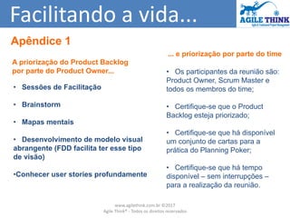 Facilitando a vida...
... e priorização por parte do time
• Os participantes da reunião são:
Product Owner, Scrum Master e
todos os membros do time;
• Certifique-se que o Product
Backlog esteja priorizado;
• Certifique-se que há disponível
um conjunto de cartas para a
prática do Planning Poker;
• Certifique-se que há tempo
disponível – sem interrupções –
para a realização da reunião.
A priorização do Product Backlog
por parte do Product Owner...
• Sessões de Facilitação
• Brainstorm
• Mapas mentais
• Desenvolvimento de modelo visual
abrangente (FDD facilita ter esse tipo
de visão)
•Conhecer user stories profundamente
Apêndice 1
www.agilethink.com.br ©2017
Agile Think® - Todos os direitos reservados
 