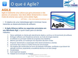 O que é Agile?
AGILE
Agile é realmente uma cultura que gera processos e não
apenas um processo. Isso deve afetar diretamente o nosso
modo de ensinar aos outros como adotar Agile.
Jeff Patton – (http://www.agileproductdesign.com/)
• O objetivo de uma metodologia ágil é minimizar riscos
inerentes ao desenvolvimento de software.
• A Agile Alliance define os seguintes princípios em
seu Manifesto Ágil, o qual é base para os demais
métodos:
1. Gerar satisfação no cliente pelo atendimento rápido e contínuo no fornecimento de software
2. Entregar software com freqüência semanal, ao invés de longas esperas
3. O software é a principal medida de progresso dos trabalhos
4. Mesmo que tardia, as mudanças nos requisitos são bem-vindas
5. Propiciar diariamente a cooperação entre desenvolvedores e clientes
6. Conversar face a face é a melhor forma de comunicação
7. Os projetos são construídos em torno de pessoas motivadas, confiáveis e que devem ter
atenção contínua, propiciando a excelência técnica e um bom design
8. Simplicidade
9. Auto-organizar equipes
10. Adaptar-se à evolução do negócio
www.agilethink.com.br ©2017
Agile Think® - Todos os direitos reservados
 