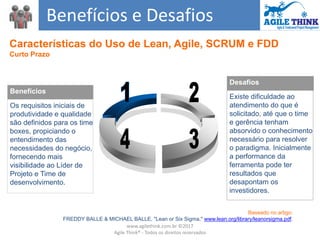Benefícios e Desafios
Desafios
Existe dificuldade ao
atendimento do que é
solicitado, até que o time
e gerência tenham
absorvido o conhecimento
necessário para resolver
o paradigma. Inicialmente
a performance da
ferramenta pode ter
resultados que
desapontam os
investidores.
Benefícios
Os requisitos iniciais de
produtividade e qualidade
são definidos para os time
boxes, propiciando o
entendimento das
necessidades do negócio,
fornecendo mais
visibilidade ao Líder de
Projeto e Time de
desenvolvimento.
Características do Uso de Lean, Agile, SCRUM e FDD
Curto Prazo
Baseado no artigo:
FREDDY BALLE & MICHAEL BALLE, "Lean or Six Sigma," www.lean.org/library/leanorsigma.pdf.
www.agilethink.com.br ©2017
Agile Think® - Todos os direitos reservados
 
