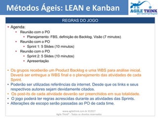  Agenda:
 Reunião com o PO
 Planejamento: FBS, definição do Backlog, Visão (7 minutos)
 Reunião com o PO
 Sprint 1: 5 Slides (10 minutos)
 Reunião com o PO
 Sprint 2: 5 Slides (10 minutos)
 Apresentação
• Os grupos receberão um Product Backlog e uma WBS para análise inicial.
Deverá ser entregue a WBS final e o planejamento das atividades de cada
Sprint.
• Poderão ser utilizadas referências da internet. Desde que os links e seus
respectivos autores sejam devidamente citados.
• Os post-its de cada atividade deverão ser preenchidos em sua totalidade.
• O jogo poderá ter regras acrescidas durante as atividades das Sprints.
• Alterações de escopo serão passadas ao PO de cada time.
Métodos Ágeis: LEAN e Kanban
REGRAS DO JOGO
www.agilethink.com.br ©2017
Agile Think® - Todos os direitos reservados
 
