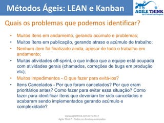 Métodos Ágeis: LEAN e Kanban
Quais os problemas que podemos identificar?
• Muitos ítens em andamento, gerando acúmulo e problemas;
• Muitos ítens em publicação, gerando atraso e acúmulo de trabalho;
• Nenhum ítem foi finalizado ainda, apesar de todo o trabalho em
andamento;
• Muitas atividades off-sprint, o que indica que a equipe está ocupada
com atividades gerais (chamados, correções de bugs em produção
etc);
• Muitos impedimentos - O que fazer para evitá-los?
• Itens Cancelados - Por que foram cancelados? Por que eram
prioritários antes? Como fazer para evitar essa situação? Como
fazer para identificar ítens que deveriam ter sido cancelados e
acabaram sendo implementados gerando acúmulo e
complexidade?
www.agilethink.com.br ©2017
Agile Think® - Todos os direitos reservados
 