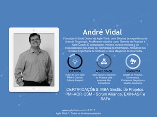 André Vidal
Fundador e Sócio Diretor da Agile Think, com 20 anos de experiência na
área de Tecnologia. Atualmente trabalha como Gerente de Projetos e
Agile Coach. É pesquisador, ministra cursos técnicos e de
especialização nas áreas de Tecnologia da Informação. Articulista das
revistas Engenharia de Software e Java Magazine da Devmedia.
ESCRITOR
Autor do livro Agile
Think® Canvas,
Editora Brasport
AGILE COACH
Agile Coach e Gerente
de Projetos pela
empresa Abu
Consultoria
CONSULTOR
Gestão de Projetos,
Governança,
Processos, Negócios e
Quality Assurance
CERTIFICAÇÕES: MBA Gestão de Projetos,
PMI-ACP, CSM - Scrum Alliance, EXIN-ASF e
SAFe
www.agilethink.com.br ©2017
Agile Think® - Todos os direitos reservados
 