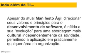 @fabiojascone
Apesar do atual Manifesto Ágil direcionar
seus valores e princípios para o
desenvolvimento de software, é nítida a
sua “evolução” para uma abordagem mais
cultural independentemente da atividade,
permitindo a aplicação em praticamente
qualquer área da organização.
Indo além da TI...
 