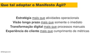 @fabiojascone
Estratégia mais que atividades operacionais
Visão longo prazo mais que somente o imediato
Transformação digital mais que processos manuais
Experiência do cliente mais que cumprimento de métricas
Que tal adaptar o Manifesto Ágil?
 