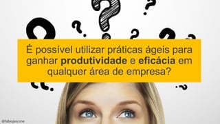 @fabiojascone
É possível utilizar práticas ágeis para
ganhar produtividade e eficácia em
qualquer área de empresa?
 