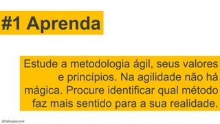 @fabiojascone
#1 Aprenda
Estude a metodologia ágil, seus valores
e princípios. Na agilidade não há
mágica. Procure identificar qual método
faz mais sentido para a sua realidade.
 