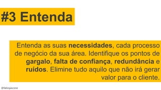 @fabiojascone
#3 Entenda
Entenda as suas necessidades, cada processo
de negócio da sua área. Identifique os pontos de
gargalo, falta de confiança, redundância e
ruídos. Elimine tudo aquilo que não irá gerar
valor para o cliente.
 