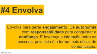 @fabiojascone
#4 Envolva
Envolva para gerar engajamento. Dê autonomia
com responsabilidade para conquistar a
confiança. E favoreça a interação entre as
pessoas, pois esta é a forma mais eficaz de
comunicação.
 