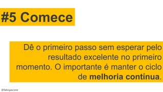 @fabiojascone
#5 Comece
Dê o primeiro passo sem esperar pelo
resultado excelente no primeiro
momento. O importante é manter o ciclo
de melhoria contínua.
 