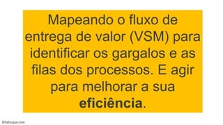 @fabiojascone
Mapeando o fluxo de
entrega de valor (VSM) para
identificar os gargalos e as
filas dos processos. E agir
para melhorar a sua
eficiência.
 