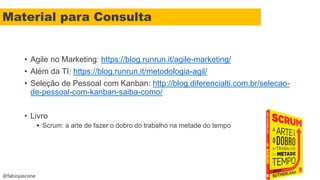 @fabiojascone
• Agile no Marketing: https://blog.runrun.it/agile-marketing/
• Além da TI: https://blog.runrun.it/metodologia-agil/
• Seleção de Pessoal com Kanban: http://blog.diferencialti.com.br/selecao-
de-pessoal-com-kanban-saiba-como/
• Livro
 Scrum: a arte de fazer o dobro do trabalho na metade do tempo
Material para Consulta
 