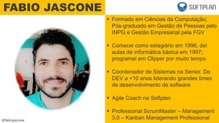 @fabiojascone
 Formado em Ciências da Computação;
Pós-graduado em Gestão de Pessoas pelo
INPG e Gestão Empresarial pela FGV
 Comecei como estagiário em 1996; dei
aulas de informática básica em 1997;
programei em Clipper por muito tempo
 Coordenador de Sistemas na Senior. De
DEV a +10 anos liderando grandes times
de desenvolvimento de software
 Agile Coach na Softplan
 Professional ScrumMaster – Management
3.0 – Kanban Management Professional
FABIO JASCONE
 