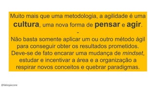 @fabiojascone
Muito mais que uma metodologia, a agilidade é uma
cultura, uma nova forma de pensar e agir.
-
Não basta somente aplicar um ou outro método ágil
para conseguir obter os resultados prometidos.
Deve-se de fato encarar uma mudança de mindset,
estudar e incentivar a área e a organização a
respirar novos conceitos e quebrar paradigmas.
 