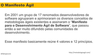 @fabiojascone
Em 2001 um grupo de 17 renomados desenvolvedores de
software agruparam e aprimoraram os diversos conceitos de
metodologias ágeis existentes e assinaram o “Manifesto
para o Desenvolvimento Ágil de Software”, que passou
então a ser muito difundido pelas comunidades de
desenvolvimento.
Esse manifesto basicamente reúne 4 valores e 12 princípios.
http://metodologiaagil.com/
O Manifesto Ágil
 
