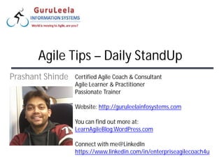 Certified Agile Coach & Consultant
Agile Learner & Practitioner
Passionate Trainer
Website: http://guruleelainfosystems.com
You can find out more at:
LearnAgileBlog.WordPress.com
Connect with me@LinkedIn
https://www.linkedin.com/in/enterpriseagilecoach4u
Prashant Shinde
Agile Tips – Daily StandUp
 