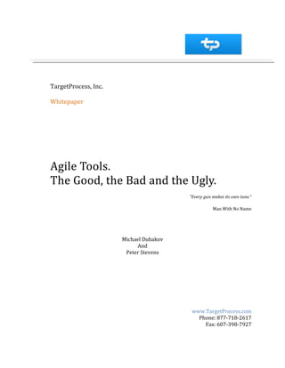 TargetProcess, Inc.

Whitepaper




Agile Tools.
The Good, the Bad and the Ugly.
                                        “Every gun makes its own tune.”

                                                   Man With No Name




                      Michael Dubakov
                           And
                       Peter Stevens




                                         www.TargetProcess.com
                                           Phone: 877-718-2617
                                             Fax: 607-398-7927
 