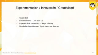 ChaosMonkey | Derechos Reservados | www.chaosmonkey.la
Experimentación / Innovación / Creatividad
21
• Creatividad
• Emprendimiento - Lean Start Up
• Experiencia de Usuario- UX - Design Thinking
• Resolución de problemas – Toyota Kata-Lean Journey
 