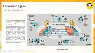 ChaosMonkey | Derechos Reservados | www.chaosmonkey.la
Escalando ágiles
21
LeSS (Large-Scale Scrum )
Técnica para extender Scrum
sin perder los principios de
agilidad originales del
framework.
Originalmente se divide en dos
marcos de trabajo en función del
tamaño de la organización,
Basic LeSS y LeSS Huge,
manteniendo el primero de ellos
en productos con menos de 10
equipos todos los roles
originales de Scrum, y
añadiendo en los casos donde
un producto tenga más de 10
equipos un nuevo rol
denominado Area Product
Owner que hace las veces de
responsable del programa.
http://www.less.works/
 