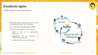 ChaosMonkey | Derechos Reservados | www.chaosmonkey.la
Escalando ágiles
21
EBMgt (Evidence Based Management)
Modelo de gestión impulsado por uno de los
creadores de Scrum : Ken Schwaber
Muy alineado con los principios LEAN.
Plantea un ciclo iterativo de tres etapas:
• Medir el valor de la organización
(Measure)
• Diagnóstico de las mejoras a
implementar (Diagnose)
• Implementar las mejoras (Improve).
http://www.ebmgt.org/
 