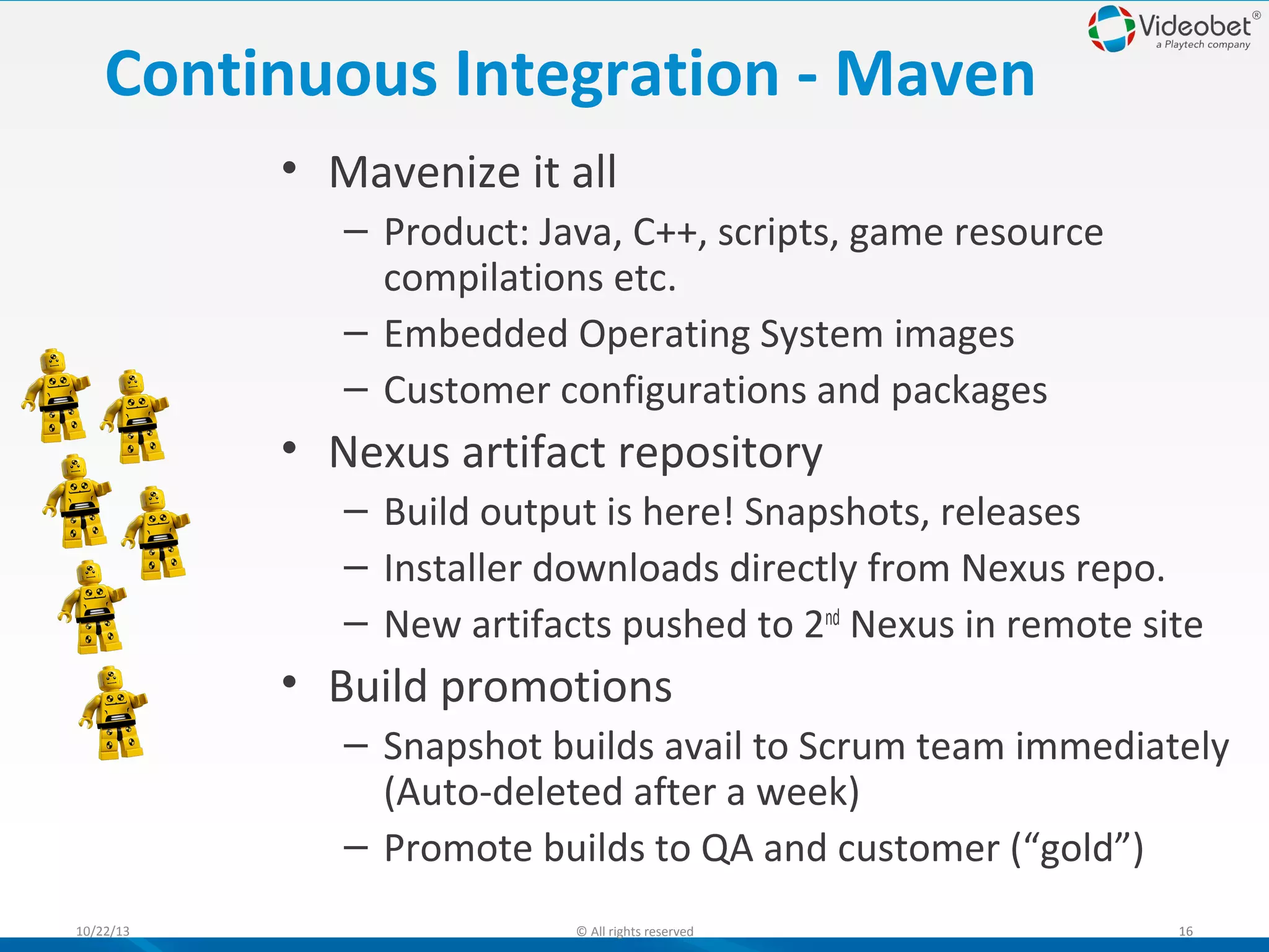 Continuous Integration - Maven
• Mavenize it all
– Product: Java, C++, scripts, game resource
compilations etc.
– Embedded Operating System images
– Customer configurations and packages

• Nexus artifact repository
– Build output is here! Snapshots, releases
– Installer downloads directly from Nexus repo.
– New artifacts pushed to 2nd Nexus in remote site

• Build promotions
– Snapshot builds avail to Scrum team immediately
(Auto-deleted after a week)
– Promote builds to QA and customer (“gold”)
10/22/13

© All rights reserved

16

 