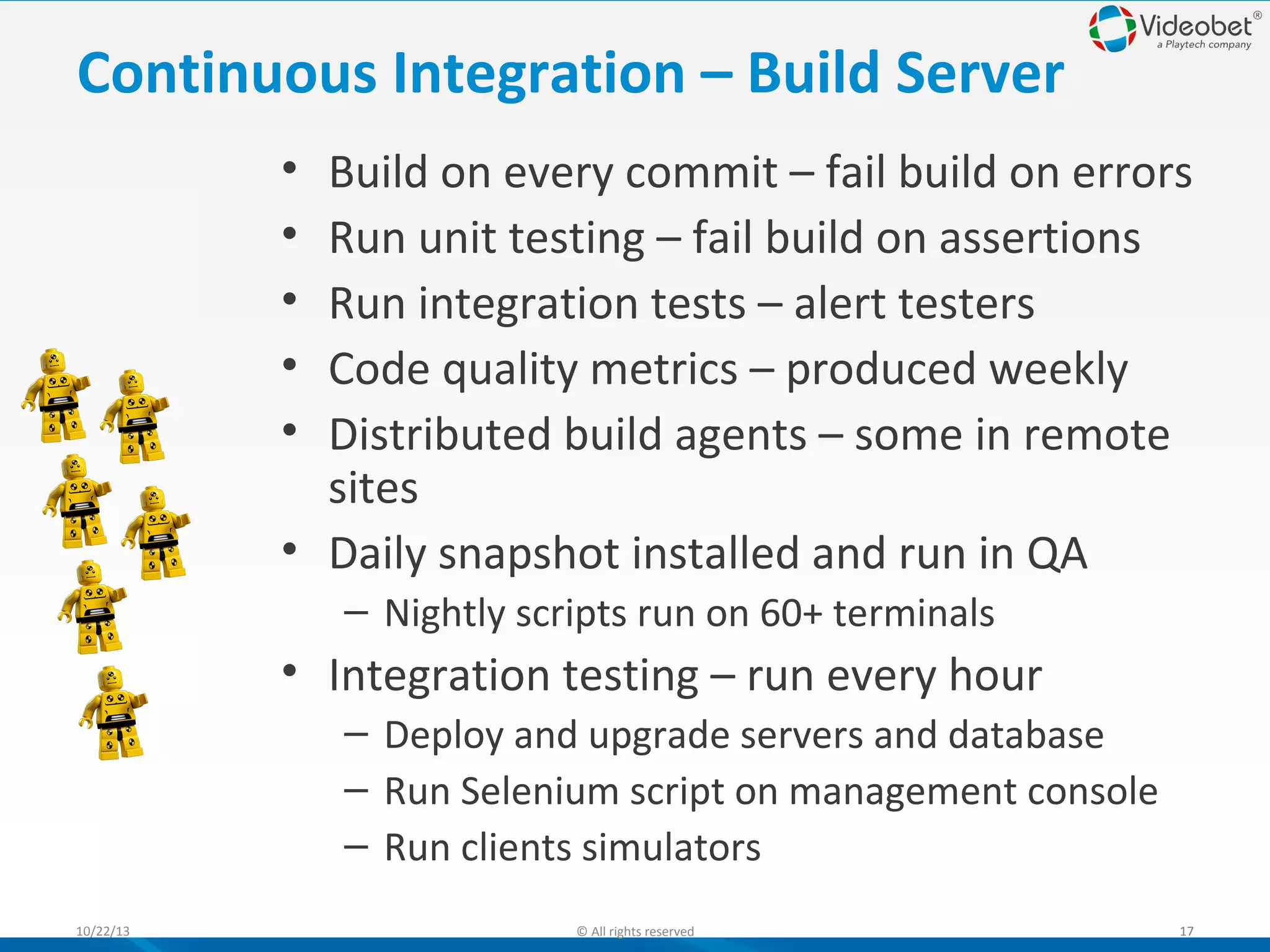 Continuous Integration – Build Server
•
•
•
•
•

Build on every commit – fail build on errors
Run unit testing – fail build on assertions
Run integration tests – alert testers
Code quality metrics – produced weekly
Distributed build agents – some in remote
sites
• Daily snapshot installed and run in QA
– Nightly scripts run on 60+ terminals

• Integration testing – run every hour
– Deploy and upgrade servers and database
– Run Selenium script on management console
– Run clients simulators
10/22/13

© All rights reserved

17

 