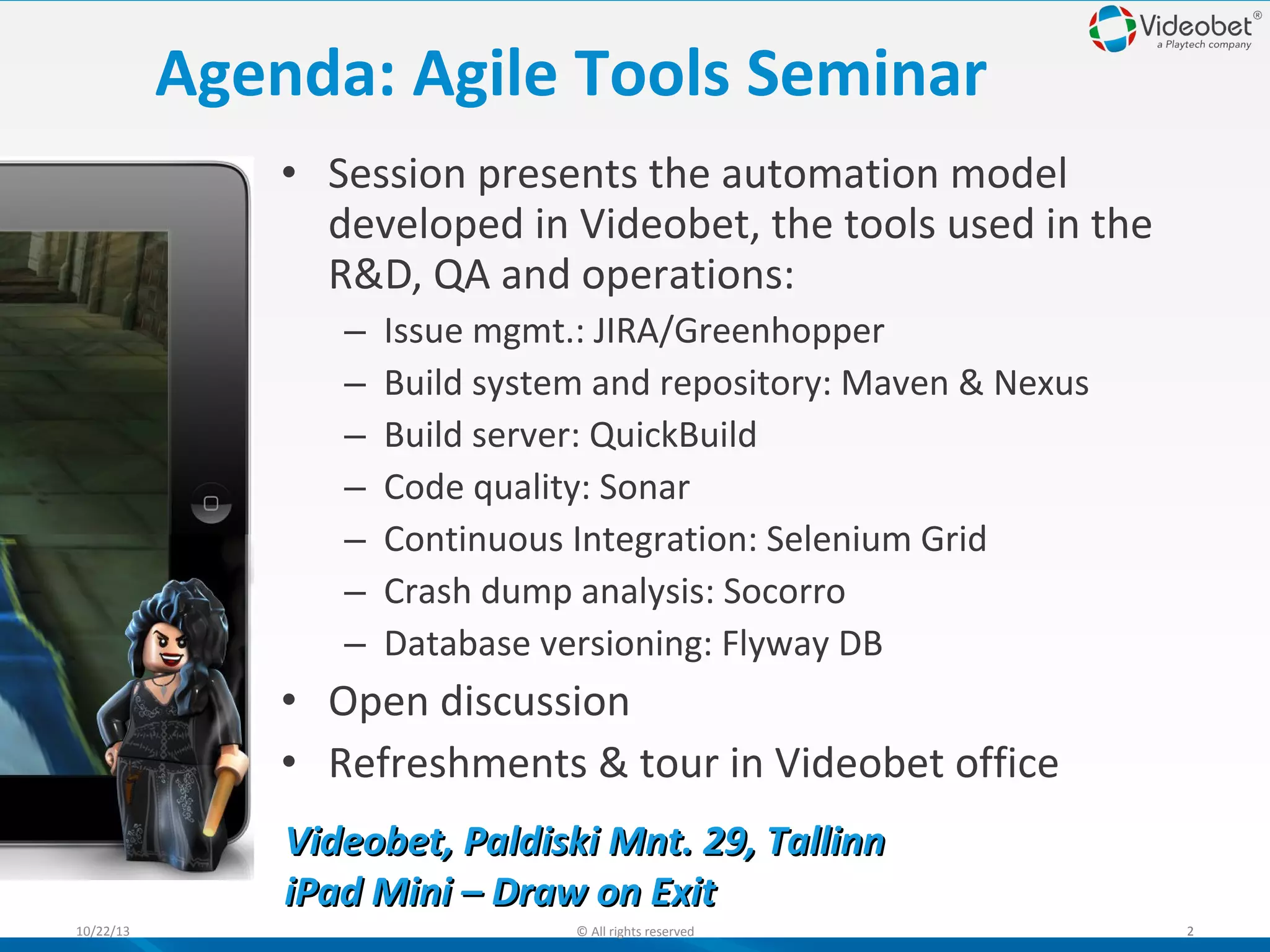 Agenda: Agile Tools Seminar
• Session presents the automation model
developed in Videobet, the tools used in the
R&D, QA and operations:
–
–
–
–
–
–
–

Issue mgmt.: JIRA/Greenhopper
Build system and repository: Maven & Nexus
Build server: QuickBuild
Code quality: Sonar
Continuous Integration: Selenium Grid
Crash dump analysis: Socorro
Database versioning: Flyway DB

• Open discussion
• Refreshments & tour in Videobet office
Videobet, Paldiski Mnt. 29, Tallinn
iPad Mini – Draw on Exit
10/22/13

© All rights reserved

2

 