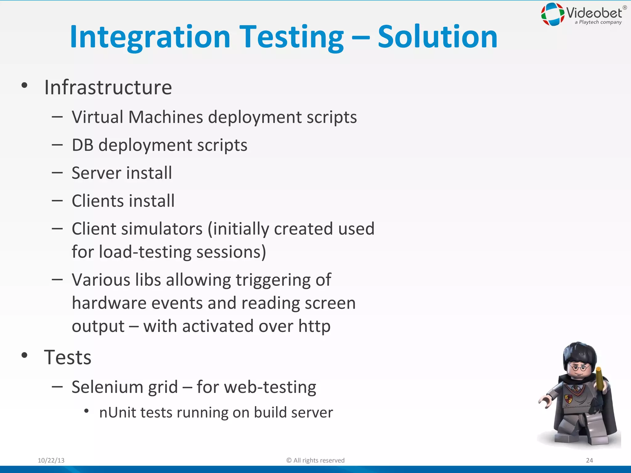 Integration Testing – Solution
• Infrastructure
–
–
–
–
–

Virtual Machines deployment scripts
DB deployment scripts
Server install
Clients install
Client simulators (initially created used
for load-testing sessions)
– Various libs allowing triggering of
hardware events and reading screen
output – with activated over http

• Tests
– Selenium grid – for web-testing
• nUnit tests running on build server
10/22/13

© All rights reserved

24

 
