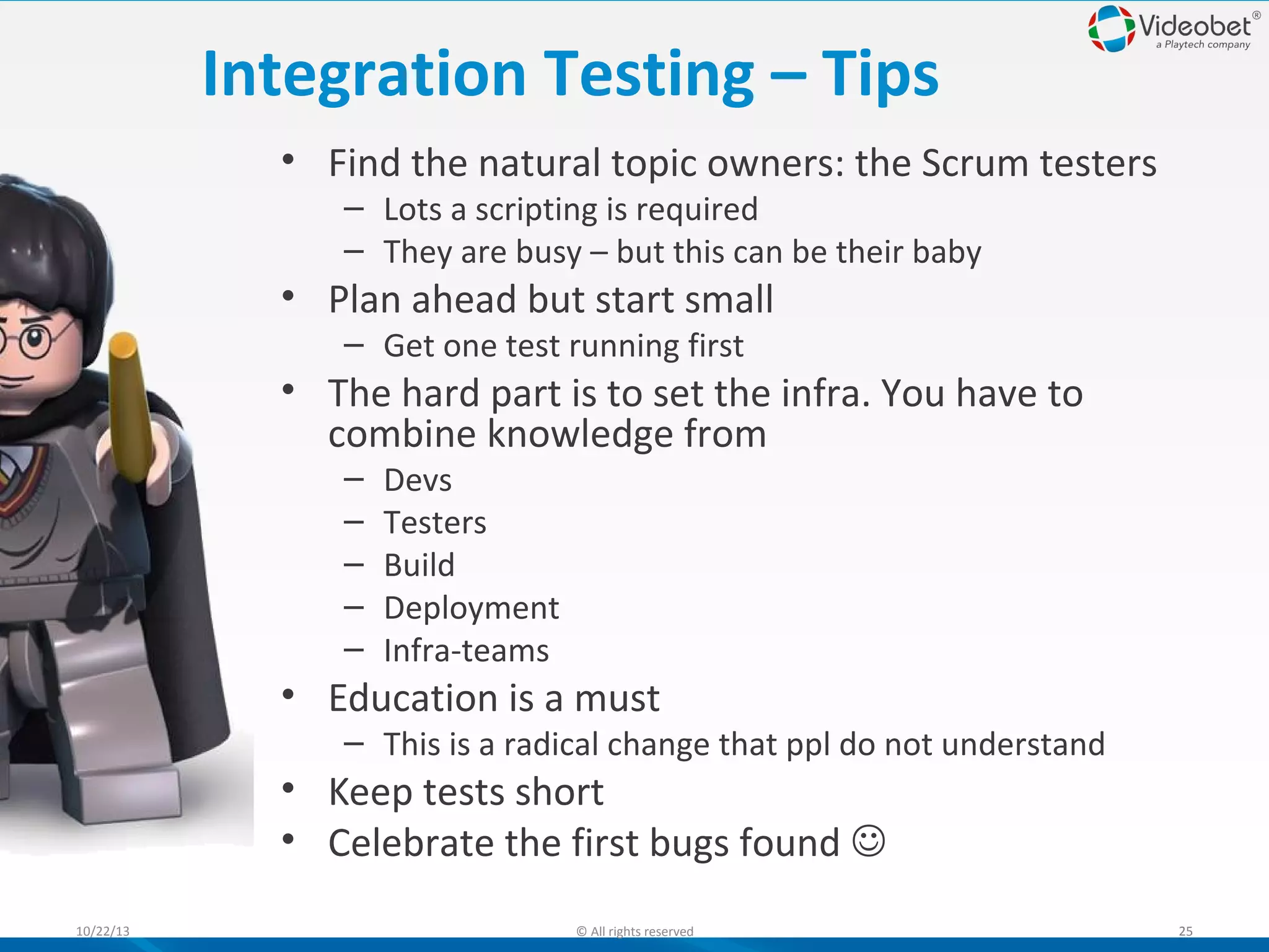 Integration Testing – Tips
• Find the natural topic owners: the Scrum testers
– Lots a scripting is required
– They are busy – but this can be their baby

• Plan ahead but start small
– Get one test running first

• The hard part is to set the infra. You have to
combine knowledge from
–
–
–
–
–

Devs
Testers
Build
Deployment
Infra-teams

• Education is a must

– This is a radical change that ppl do not understand

• Keep tests short
• Celebrate the first bugs found 
10/22/13

© All rights reserved

25

 