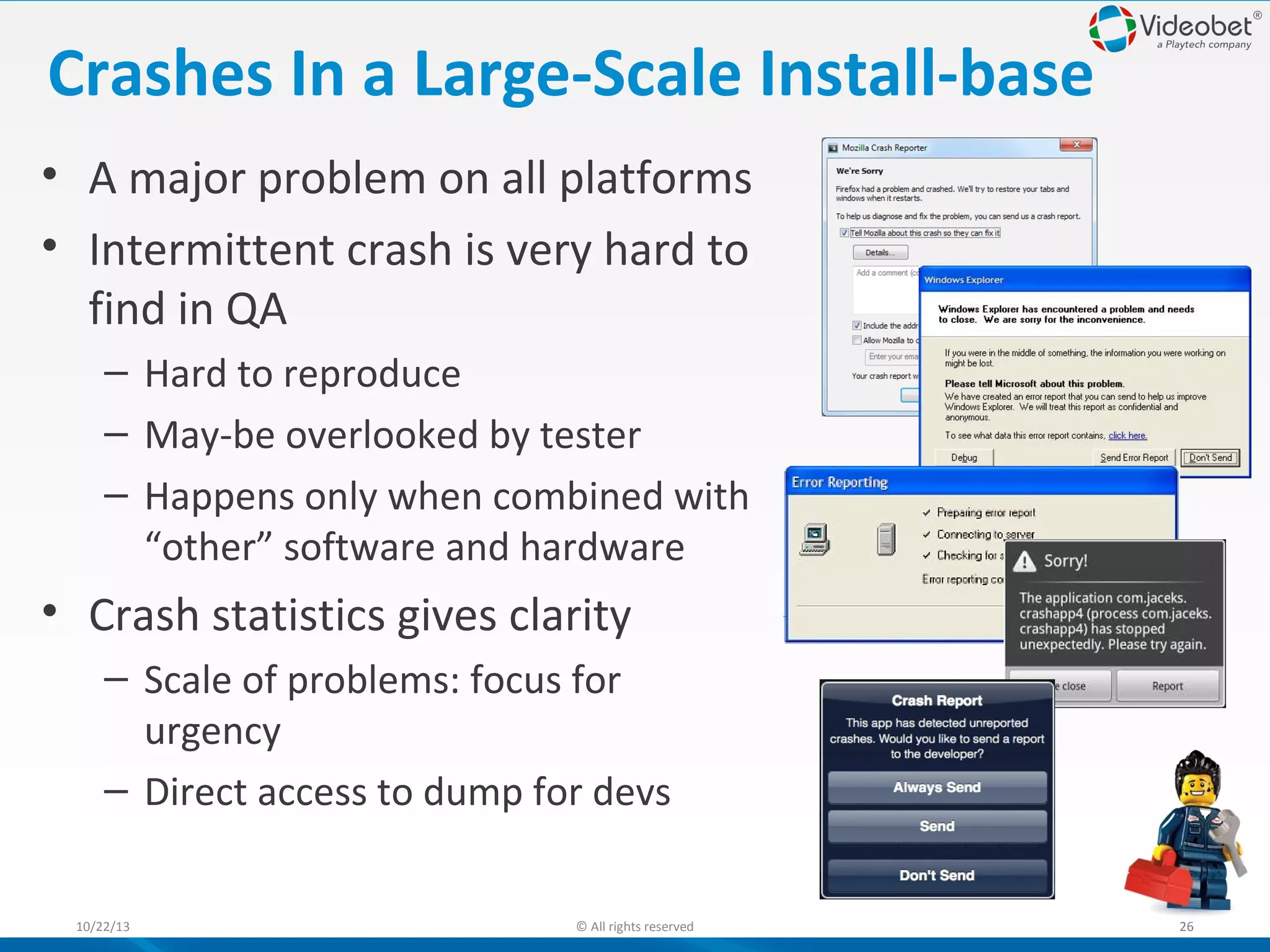 Crashes In a Large-Scale Install-base
• A major problem on all platforms
• Intermittent crash is very hard to
find in QA
– Hard to reproduce
– May-be overlooked by tester
– Happens only when combined with
“other” software and hardware

• Crash statistics gives clarity
– Scale of problems: focus for
urgency
– Direct access to dump for devs
10/22/13

© All rights reserved

26

 