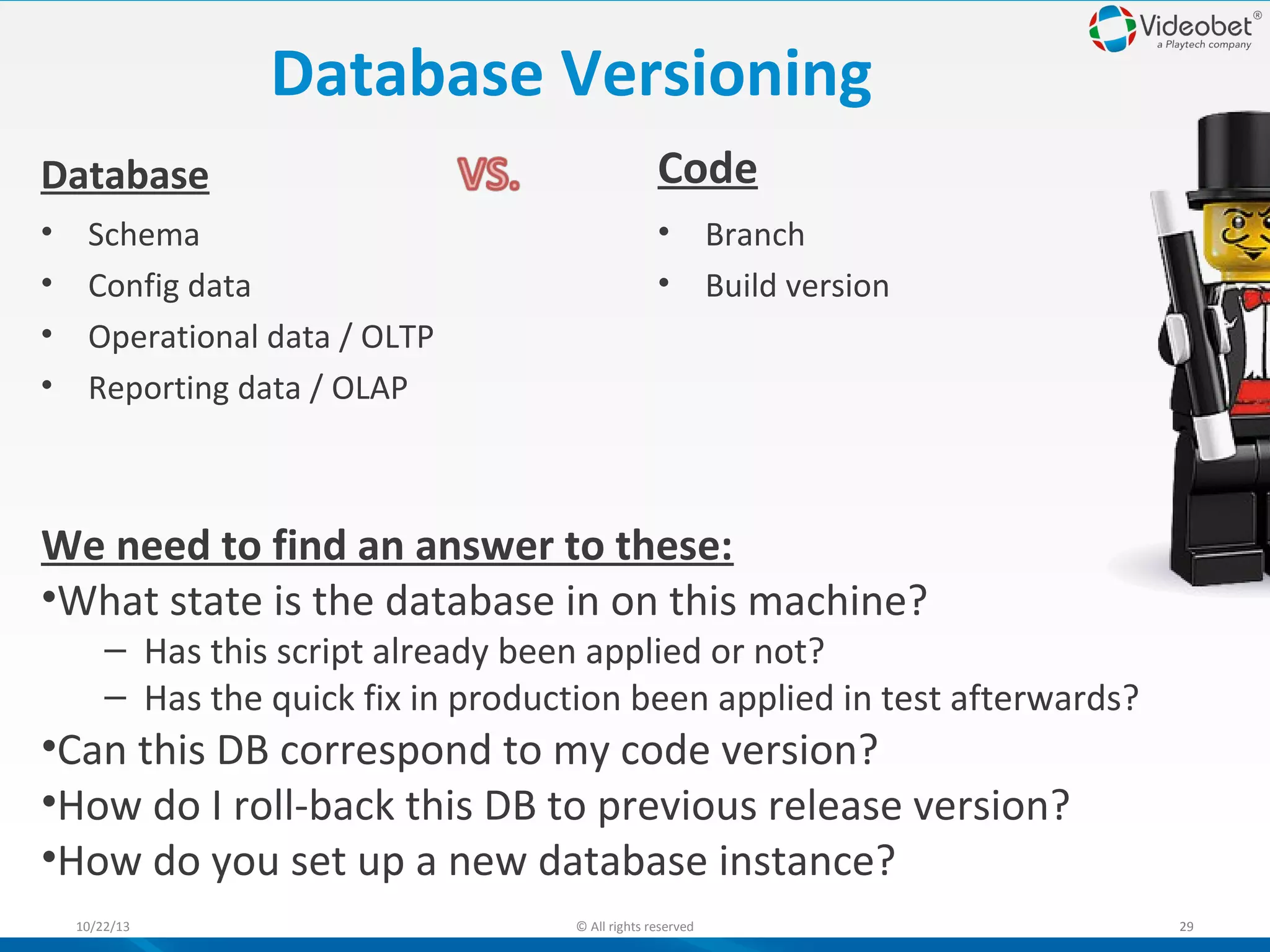 Database Versioning
Database

Code

•
•
•
•

• Branch
• Build version

Schema
Config data
Operational data / OLTP
Reporting data / OLAP

We need to find an answer to these:
•What state is the database in on this machine?

– Has this script already been applied or not?
– Has the quick fix in production been applied in test afterwards?

•Can this DB correspond to my code version?
•How do I roll-back this DB to previous release version?
•How do you set up a new database instance?
10/22/13

© All rights reserved

29

 