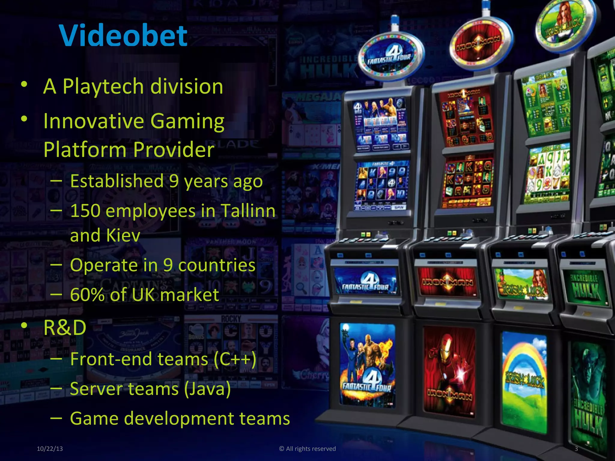 Videobet
• A Playtech division
• Innovative Gaming
Platform Provider
– Established 9 years ago
– 150 employees in Tallinn
and Kiev
– Operate in 9 countries
– 60% of UK market

• R&D
– Front-end teams (C++)
– Server teams (Java)
– Game development teams
10/22/13

© All rights reserved

3

 
