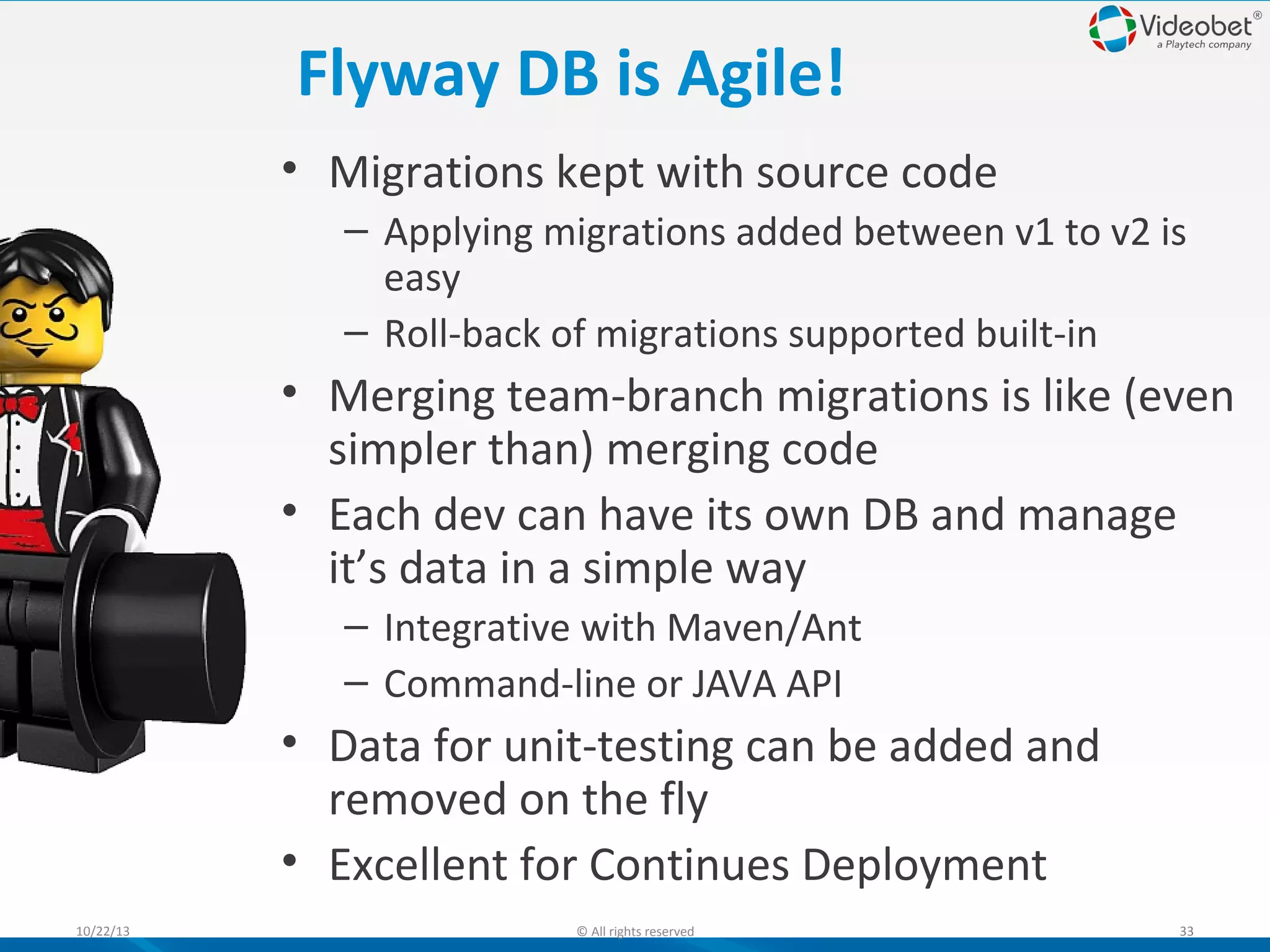 Flyway DB is Agile!
• Migrations kept with source code
– Applying migrations added between v1 to v2 is
easy
– Roll-back of migrations supported built-in

• Merging team-branch migrations is like (even
simpler than) merging code
• Each dev can have its own DB and manage
it’s data in a simple way
– Integrative with Maven/Ant
– Command-line or JAVA API

• Data for unit-testing can be added and
removed on the fly
• Excellent for Continues Deployment
10/22/13

© All rights reserved

33

 