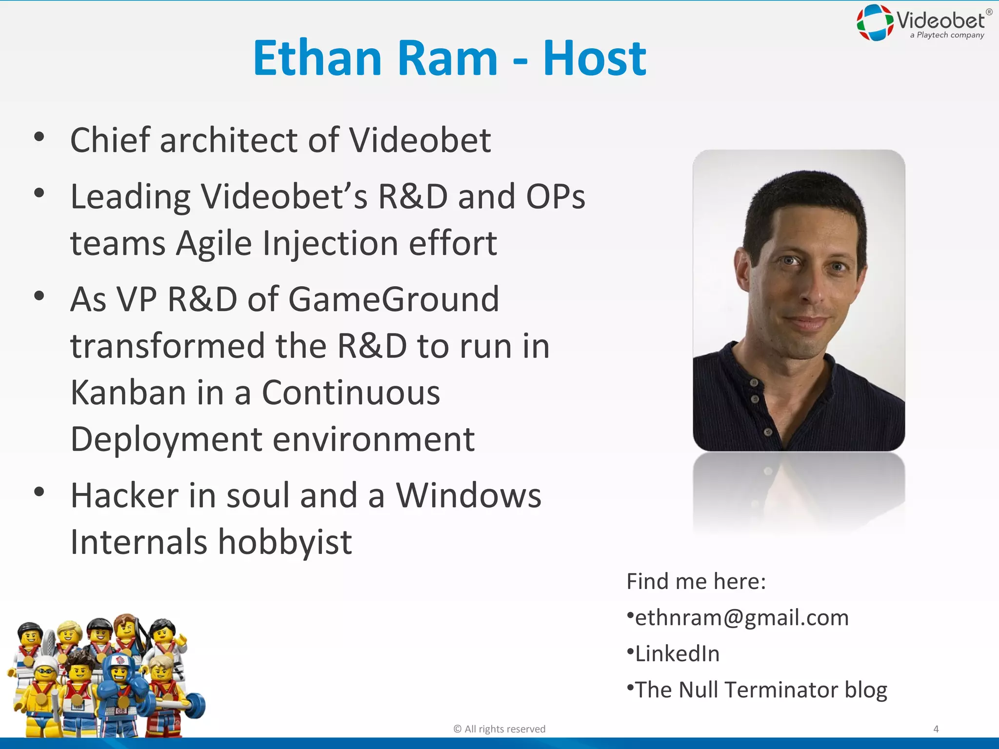 Ethan Ram - Host
• Chief architect of Videobet
• Leading Videobet’s R&D and OPs
teams Agile Injection effort
• As VP R&D of GameGround
transformed the R&D to run in
Kanban in a Continuous
Deployment environment
• Hacker in soul and a Windows
Internals hobbyist
Find me here:
•ethnram@gmail.com
•LinkedIn
•The Null Terminator blog
10/22/13

© All rights reserved

4

 
