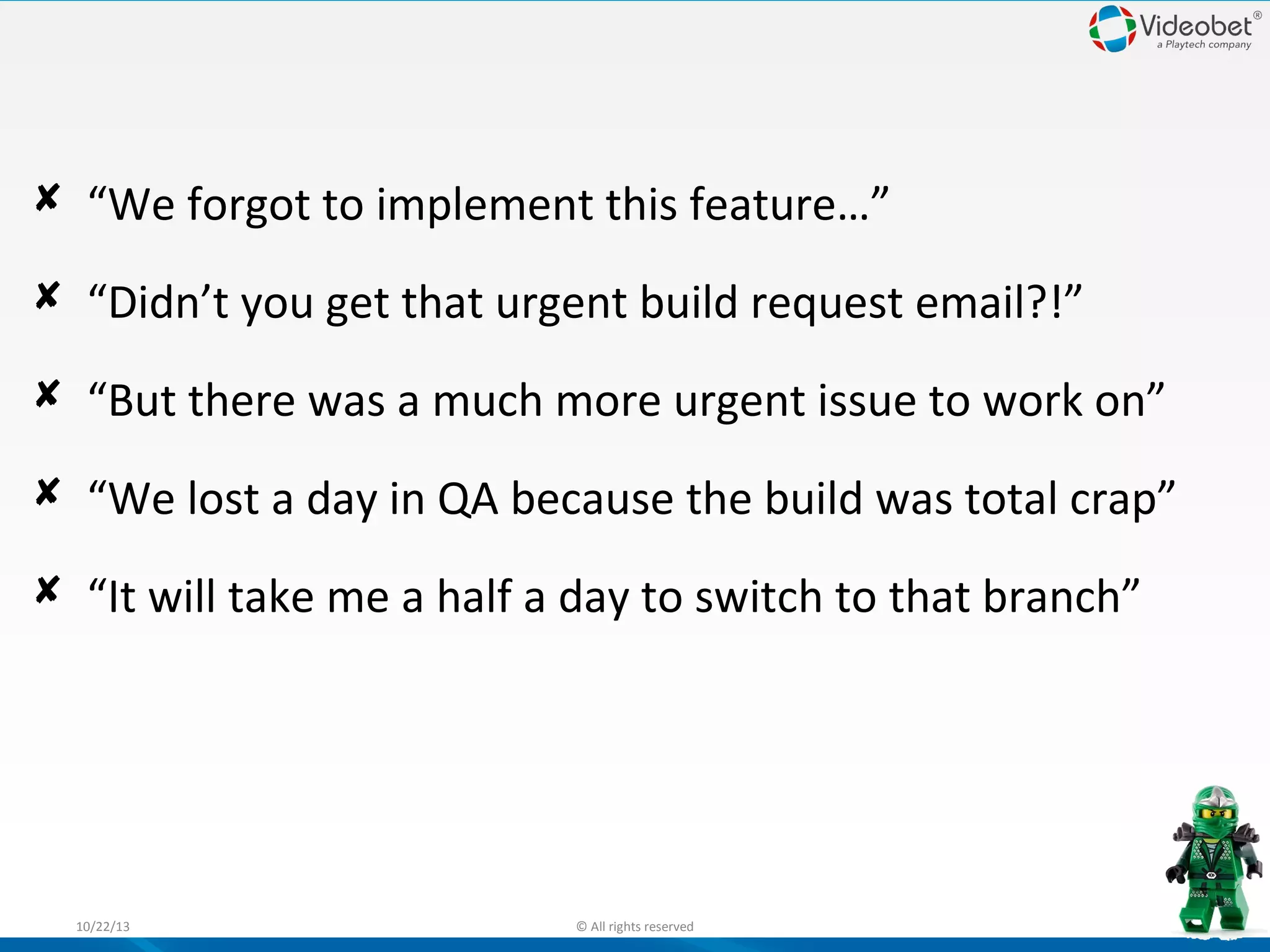  “We forgot to implement this feature…”
 “Didn’t you get that urgent build request email?!”
 “But there was a much more urgent issue to work on”
 “We lost a day in QA because the build was total crap”
 “It will take me a half a day to switch to that branch”

10/22/13

© All rights reserved

5

 