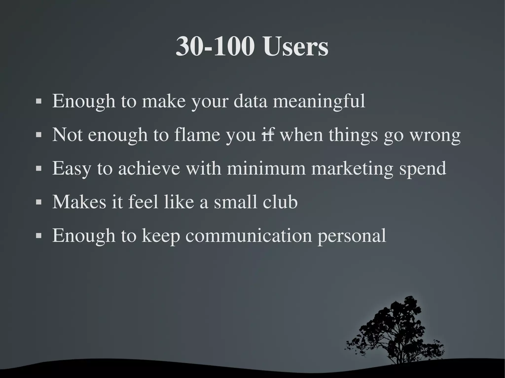 30­100 Users
   Enough to make your data meaningful
   Not enough to flame you if when things go wrong
   Easy to achieve with minimum marketing spend
   Makes it feel like a small club
   Enough to keep communication personal




                        
 