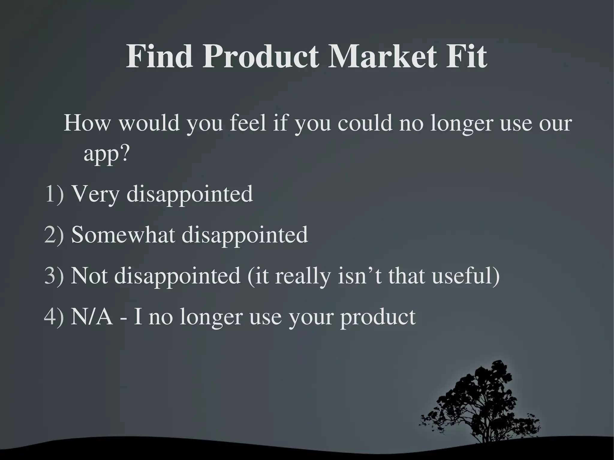 Find Product Market Fit
  How would you feel if you could no longer use our 
   app?
1) Very disappointed
2) Somewhat disappointed
3) Not disappointed (it really isn’t that useful)
4) N/A ­ I no longer use your product




                      
 
