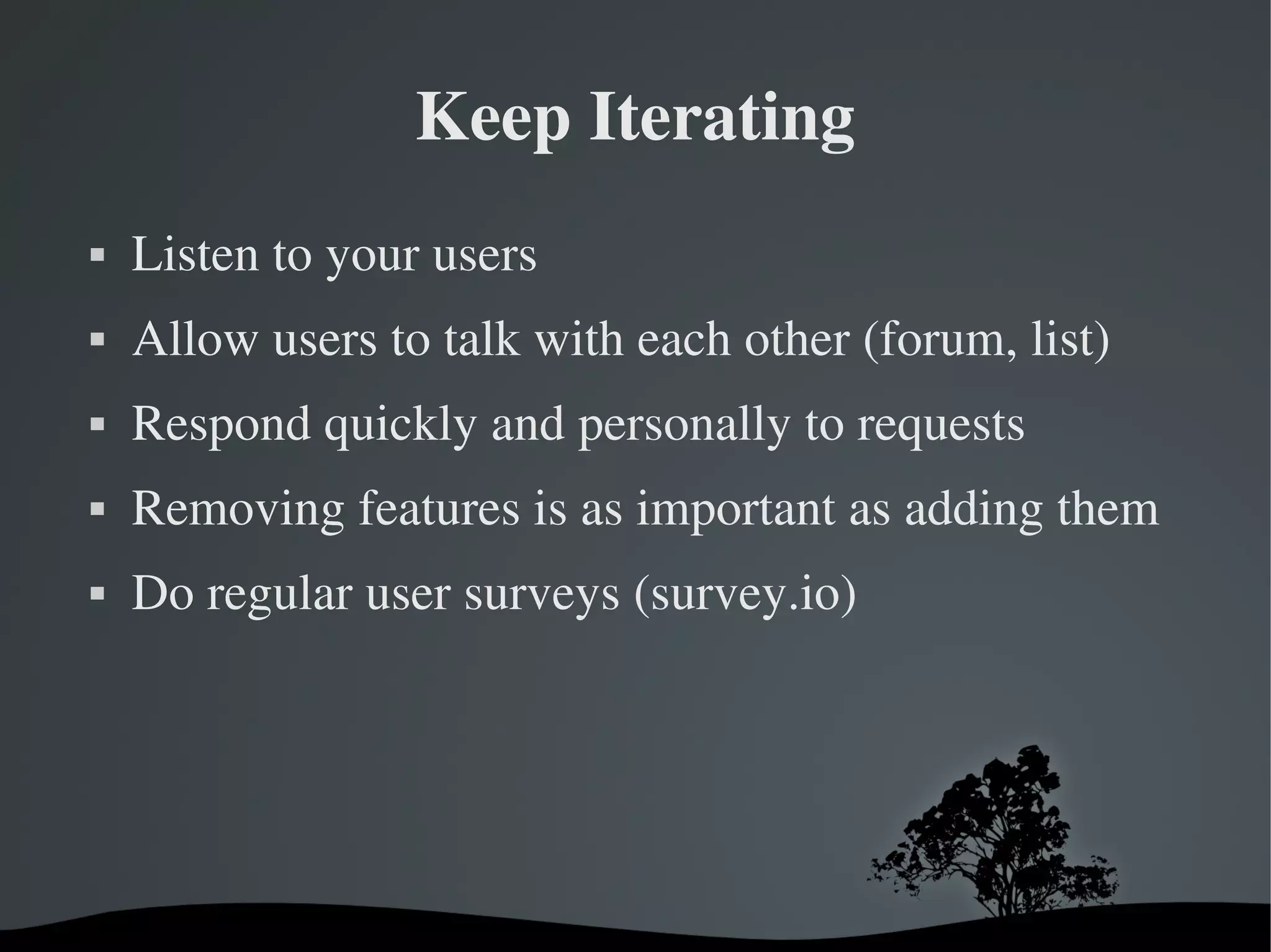 Keep Iterating
   Listen to your users
   Allow users to talk with each other (forum, list)
   Respond quickly and personally to requests
   Removing features is as important as adding them
   Do regular user surveys (survey.io)




                       
 