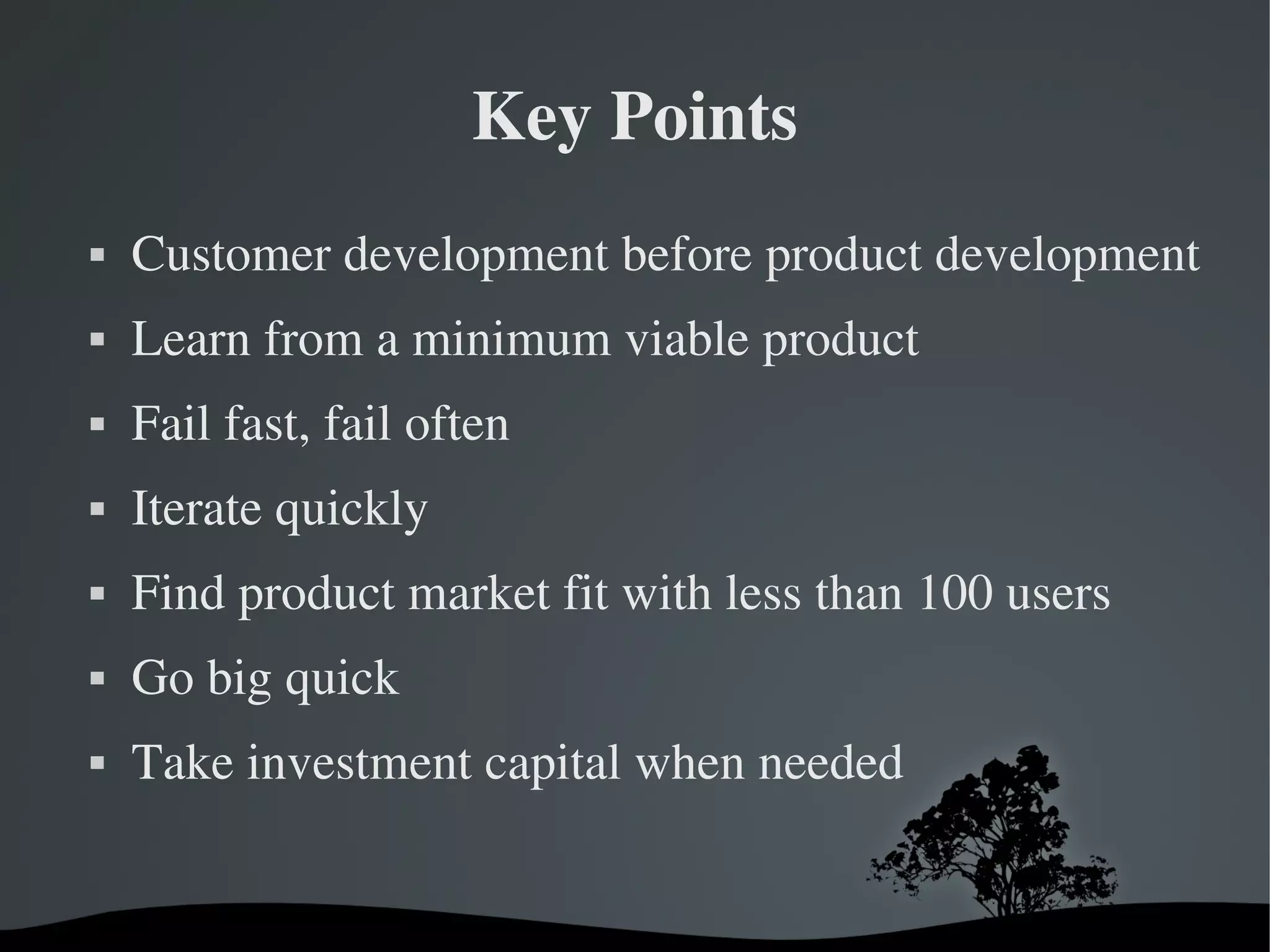 Key Points
   Customer development before product development
   Learn from a minimum viable product
   Fail fast, fail often
   Iterate quickly
   Find product market fit with less than 100 users
   Go big quick
   Take investment capital when needed


                             
 