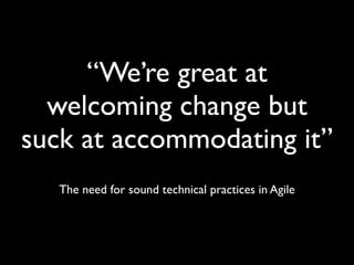 “We’re great at
welcoming change but
suck at accommodating it”
The need for sound technical practices in Agile
 